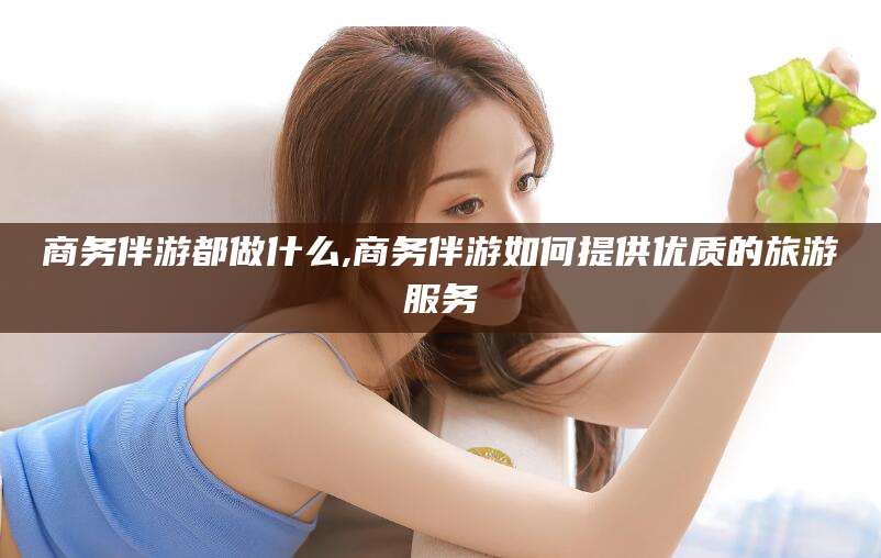 江山商务伴游都做什么,商务伴游如何提供优质的旅游服务