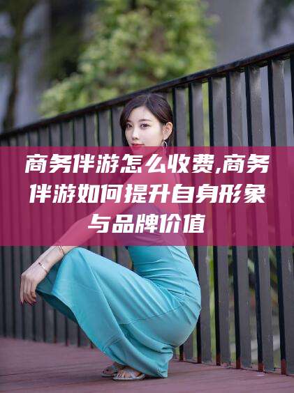 江山商务伴游怎么收费,商务伴游如何提升自身形象与品牌价值