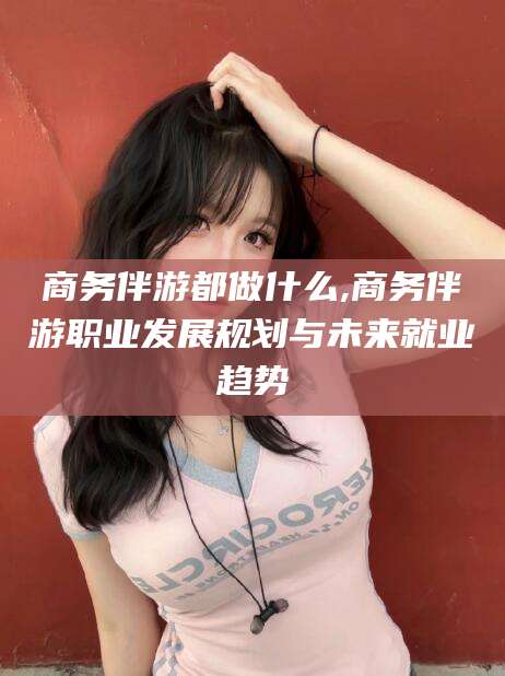 江山商务伴游都做什么,商务伴游职业发展规划与未来就业趋势