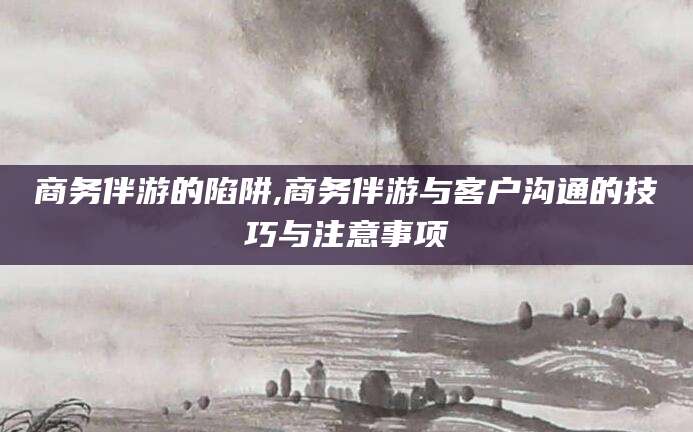 江山商务伴游的陷阱,商务伴游与客户沟通的技巧与注意事项