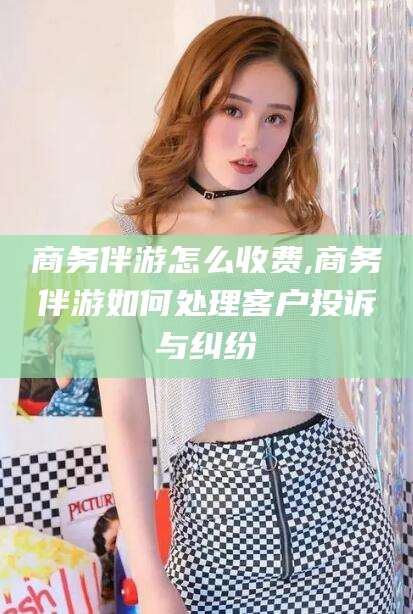 江山商务伴游怎么收费,商务伴游如何处理客户投诉与纠纷