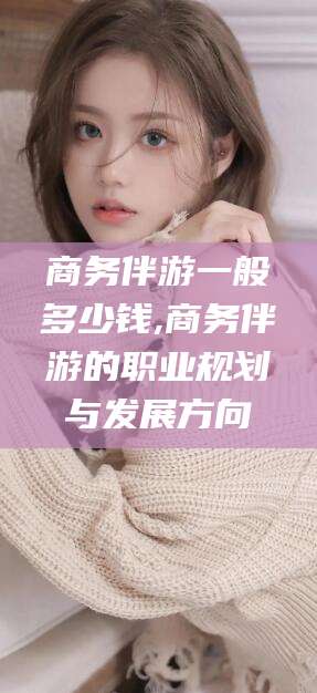 江山商务伴游一般多少钱,商务伴游的职业规划与发展方向