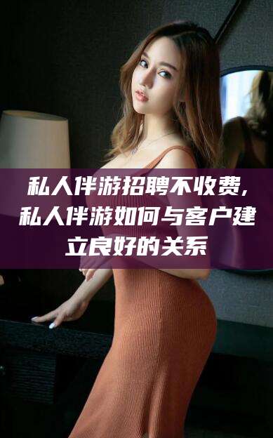 江山私人伴游招聘不收费,私人伴游如何与客户建立良好的关系