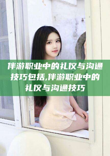 江山伴游职业中的礼仪与沟通技巧包括,伴游职业中的礼仪与沟通技巧