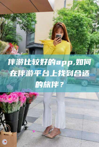 江山伴游比较好的app,如何在伴游平台上找到合适的旅伴？