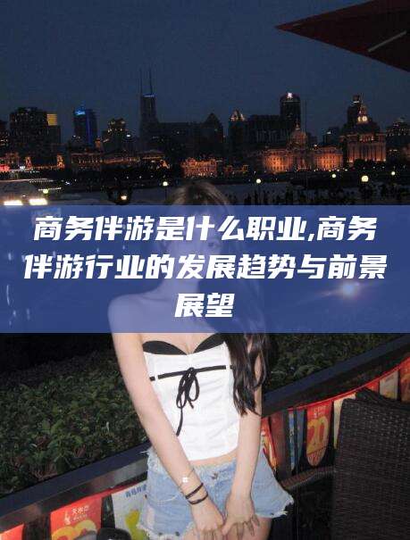 江山商务伴游是什么职业,商务伴游行业的发展趋势与前景展望