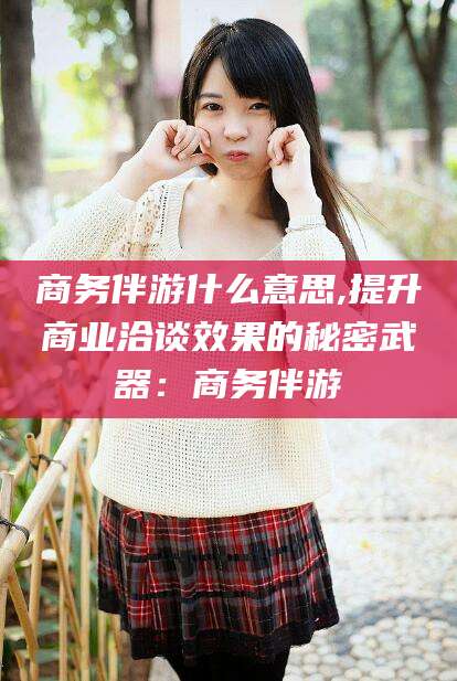 江山商务伴游什么意思,提升商业洽谈效果的秘密武器：商务伴游