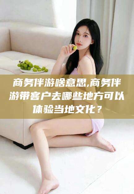 江山商务伴游啥意思,商务伴游带客户去哪些地方可以体验当地文化？