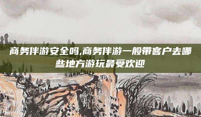江山商务伴游安全吗,商务伴游一般带客户去哪些地方游玩最受欢迎