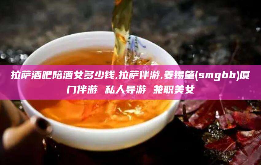 江山拉萨酒吧陪酒女多少钱,拉萨伴游,姜锡肇(smgbb)厦门伴游 私人导游 兼职美女