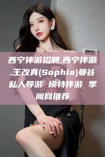 江山西宁伴游招聘,西宁伴游,王改真(Sophia)曼谷私人导游 模特伴游 季闻网推荐