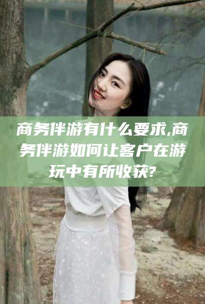 江山商务伴游有什么要求,商务伴游如何让客户在游玩中有所收获?