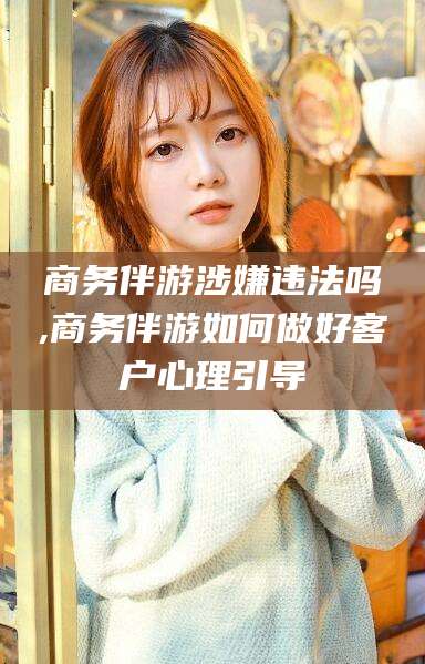 江山商务伴游涉嫌违法吗,商务伴游如何做好客户心理引导