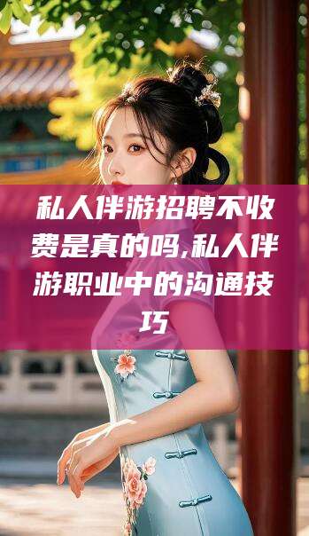 江山私人伴游招聘不收费是真的吗,私人伴游职业中的沟通技巧