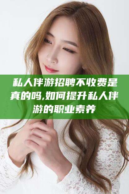 江山私人伴游招聘不收费是真的吗,如何提升私人伴游的职业素养