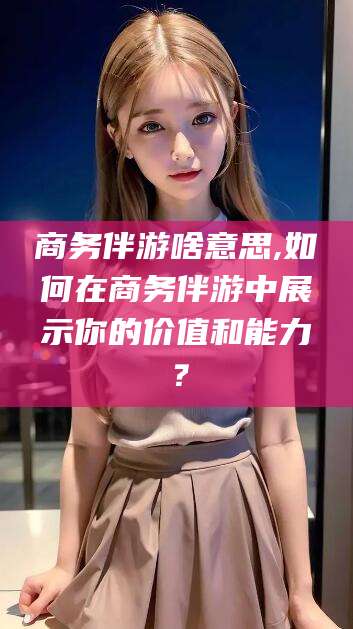 江山商务伴游啥意思,如何在商务伴游中展示你的价值和能力？