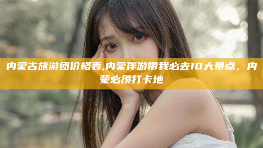 江山内蒙古旅游团价格表,内蒙伴游带我必去10大景点，内蒙必须打卡地