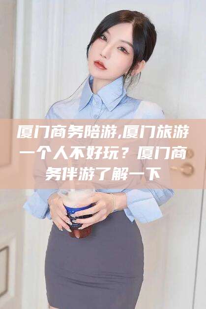 江山厦门商务陪游,厦门旅游一个人不好玩？厦门商务伴游了解一下