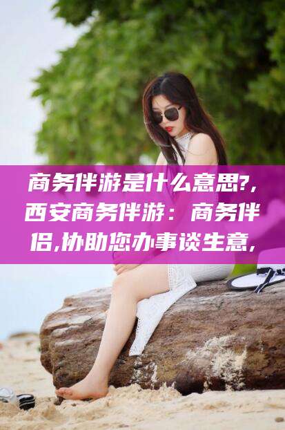 江山商务伴游是什么意思?,西安商务伴游：商务伴侣,协助您办事谈生意,