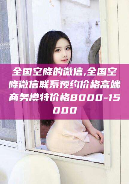 江山全国空降的微信,全国空降微信联系预约价格高端商务模特价格8000-15000