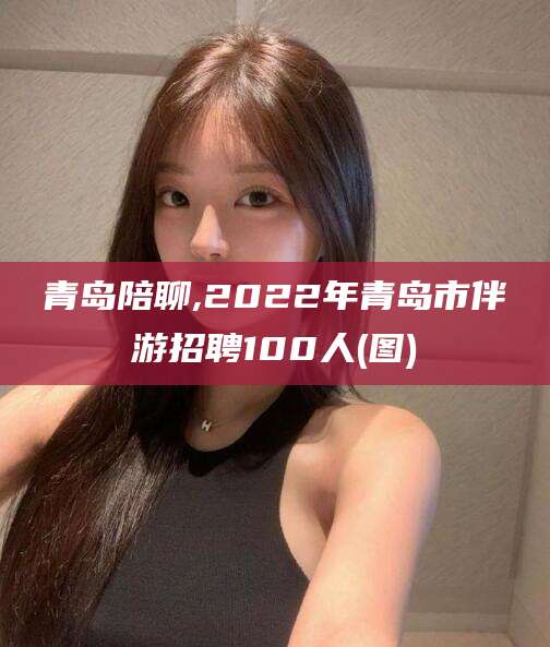 江山青岛陪聊,2022年青岛市伴游招聘100人(图)