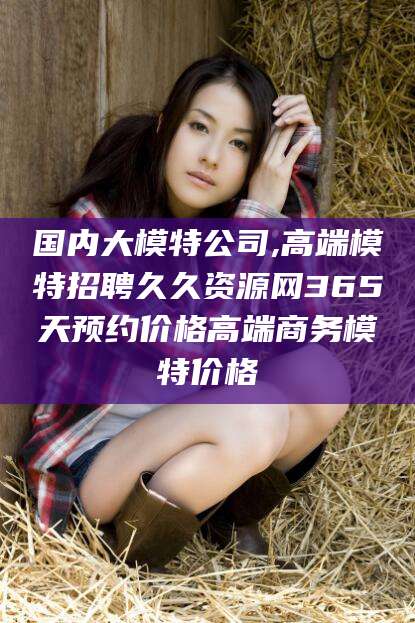国内大模特公司,高端模特招聘久久资源网365天预约价格高端商务模特价格