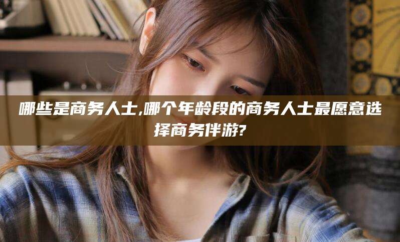 江山哪些是商务人士,哪个年龄段的商务人士最愿意选择商务伴游?