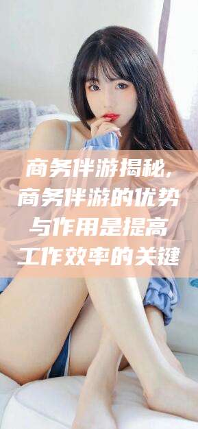 江山商务伴游揭秘,商务伴游的优势与作用是提高工作效率的关键